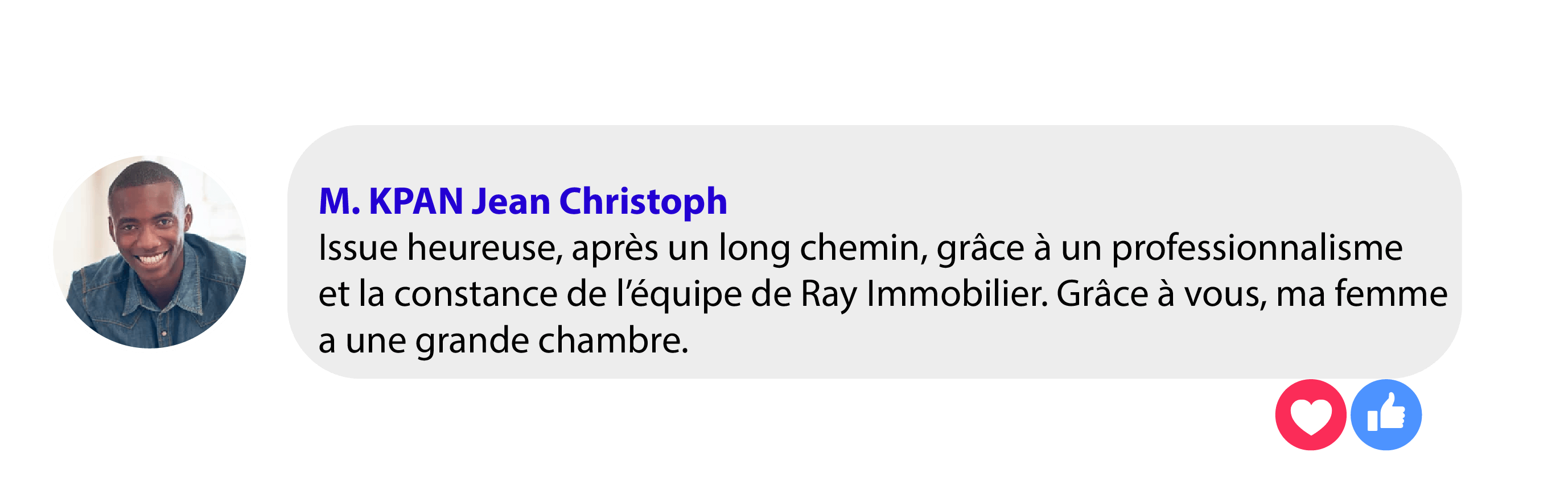 Avis de M. Kpan Jean Christoph : « Issue heureuse, après un long chemin, grâce à un professionnalisme et la constance de l'équipe de Ray Immobilier. Grâce à vous, ma femme a une grande chambre. »