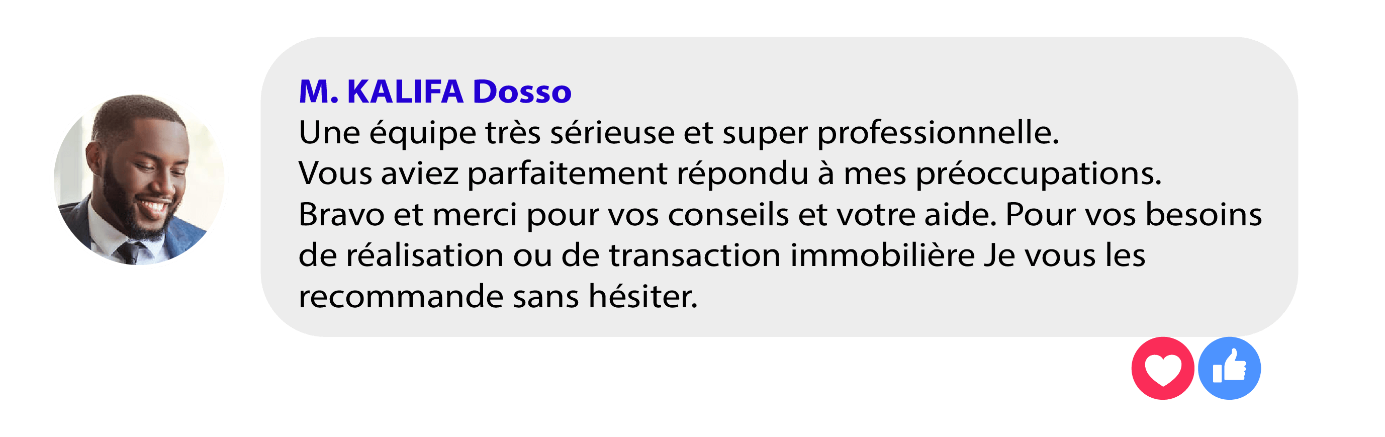 Avis de M. Kalifa Dosso : « Une équipe très sérieuse et super professionnelle. Vous aviez parfaitement répondu à mes préoccupations. Bravo et merci pour vos conseils et votre aide. Pour vos besoins de réalisation ou de transaction immobilière, je vous les recommande sans hésiter. »